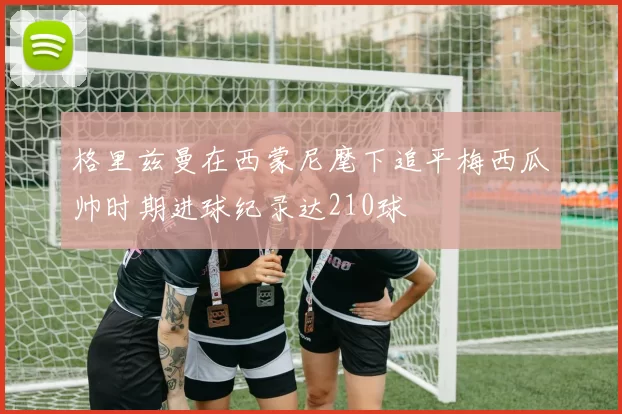 格里兹曼在西蒙尼麾下追平梅西瓜帅时期进球纪录达210球