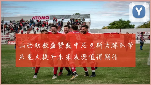 山西助教盛赞戴申尼克斯为球队带来重大提升未来表现值得期待