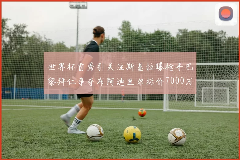 世界杯首秀引关注斯基拉曝枪手巴黎拜仁争夺布阿迪里尔标价7000万欧元