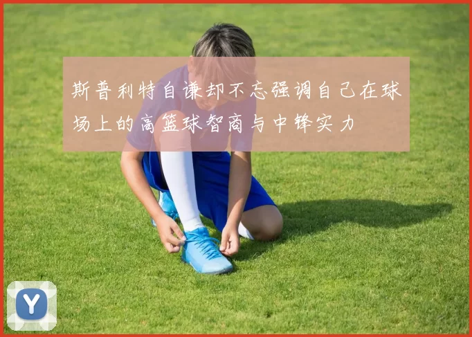 斯普利特自谦却不忘强调自己在球场上的高篮球智商与中锋实力
