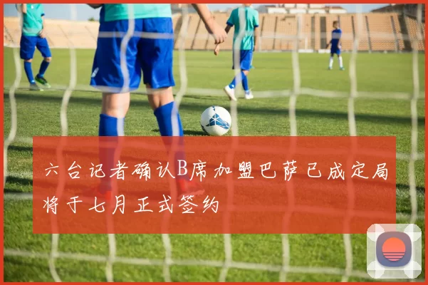 六台记者确认B席加盟巴萨已成定局将于七月正式签约