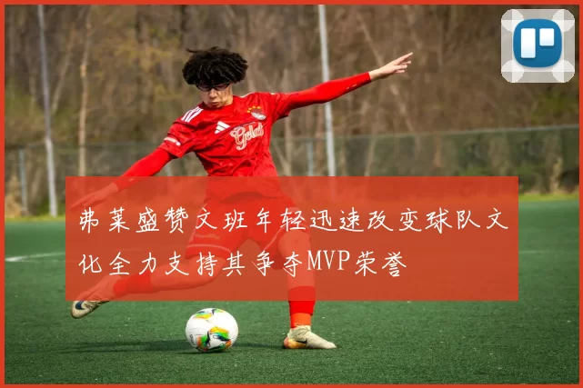 弗莱盛赞文班年轻迅速改变球队文化全力支持其争夺MVP荣誉