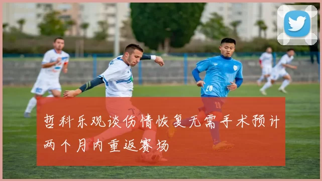 哲科乐观谈伤情恢复无需手术预计两个月内重返赛场