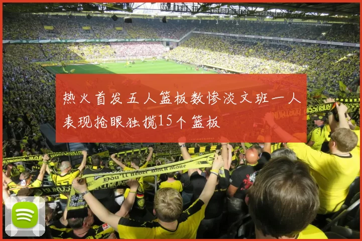 热火首发五人篮板数惨淡文班一人表现抢眼独揽15个篮板