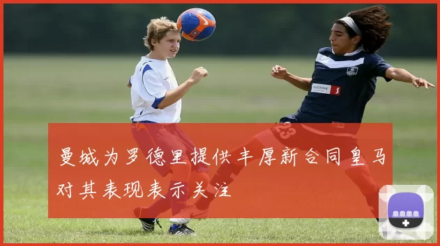 曼城为罗德里提供丰厚新合同皇马对其表现表示关注