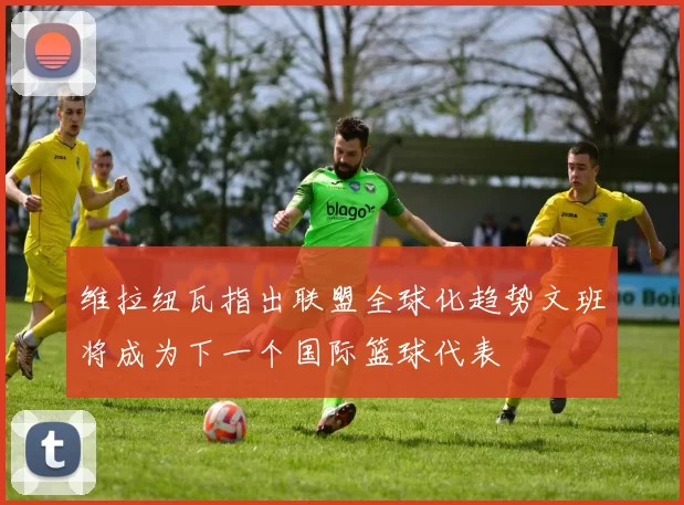 维拉纽瓦指出联盟全球化趋势文班将成为下一个国际篮球代表