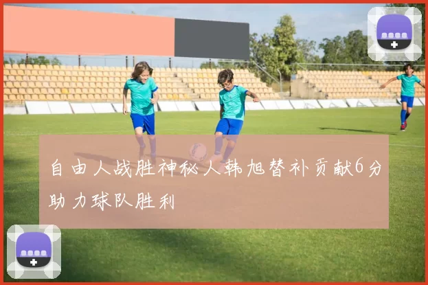 自由人战胜神秘人韩旭替补贡献6分助力球队胜利
