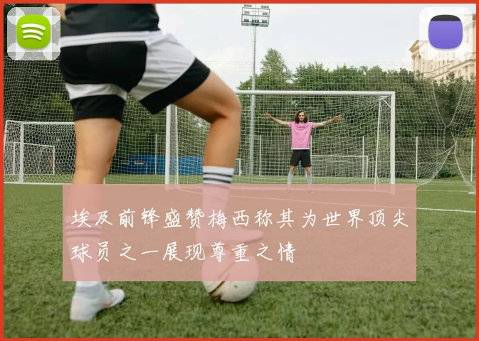 埃及前锋盛赞梅西称其为世界顶尖球员之一展现尊重之情