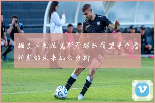 掘金马刺尼克斯等球队有望争夺詹姆斯的未来机会分析