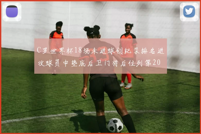 C罗世界杯18场未进球创纪录排名进攻球员中垫底后卫门将后位列第20