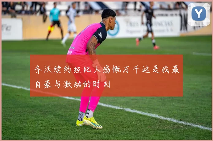齐沃续约经纪人感慨万千这是我最自豪与激动的时刻