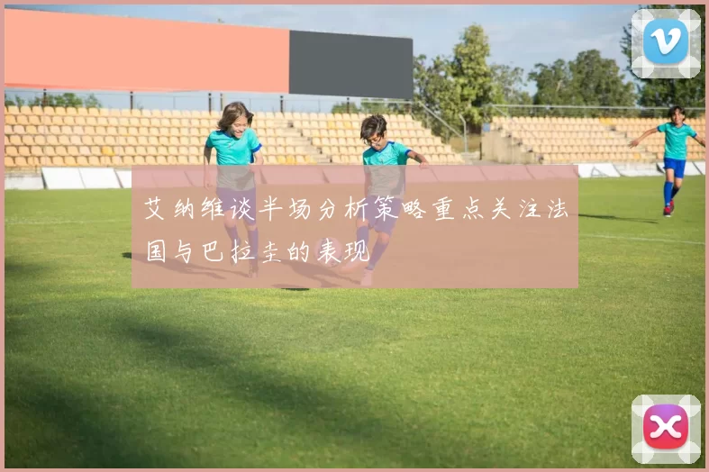 艾纳维谈半场分析策略重点关注法国与巴拉圭的表现