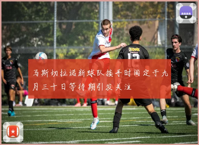 马斯切拉诺新球队接手时间定于九月三十日等待期引发关注