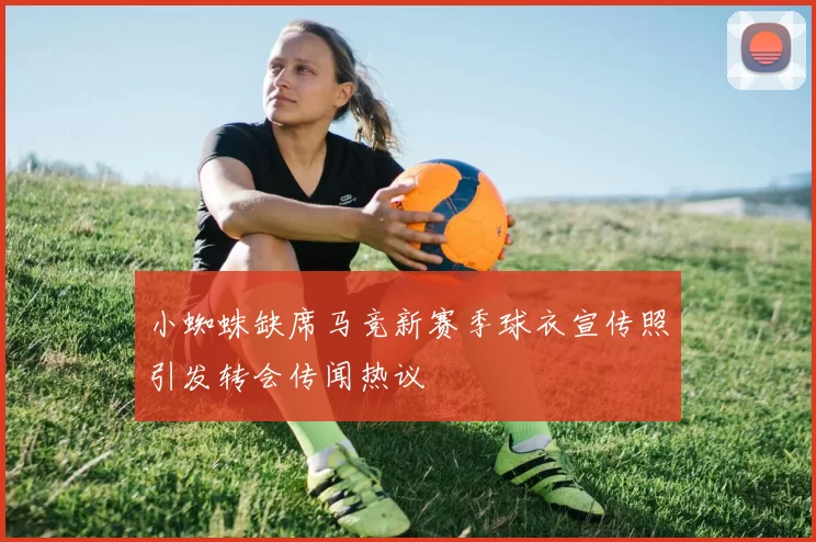 小蜘蛛缺席马竞新赛季球衣宣传照引发转会传闻热议