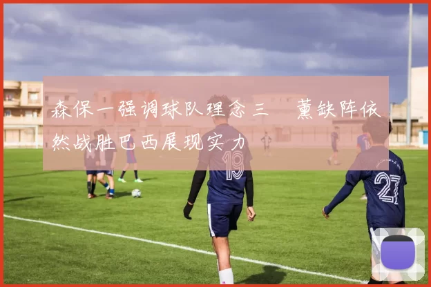 森保一强调球队理念三笘薰缺阵依然战胜巴西展现实力