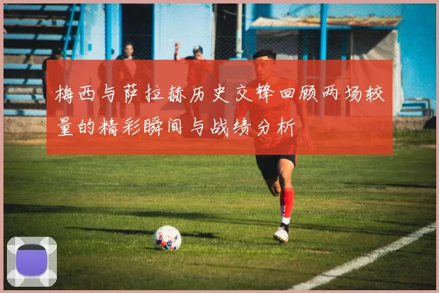 梅西与萨拉赫历史交锋回顾两场较量的精彩瞬间与战绩分析