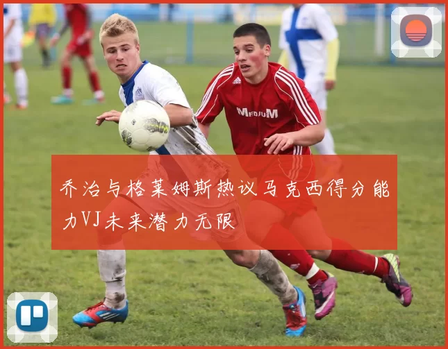 乔治与格莱姆斯热议马克西得分能力VJ未来潜力无限