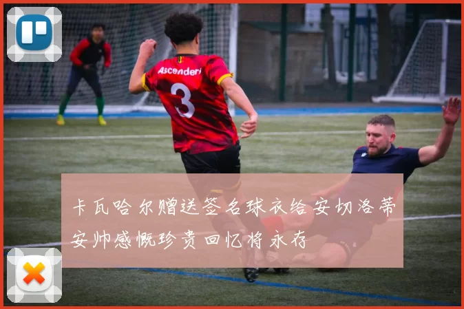 卡瓦哈尔赠送签名球衣给安切洛蒂安帅感慨珍贵回忆将永存