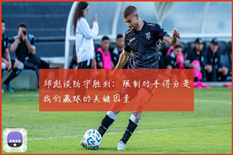 邱彪谈防守胜利：限制对手得分是我们赢球的关键因素