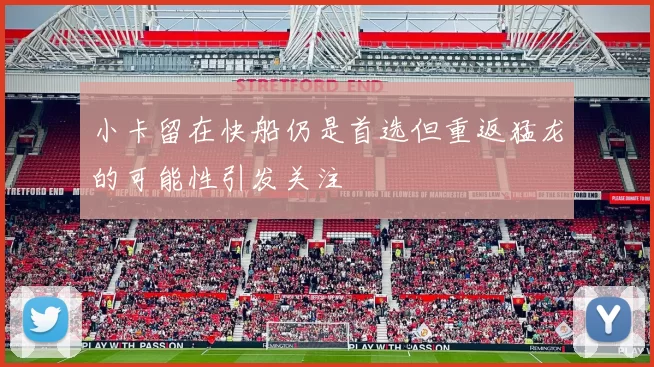 小卡留在快船仍是首选但重返猛龙的可能性引发关注